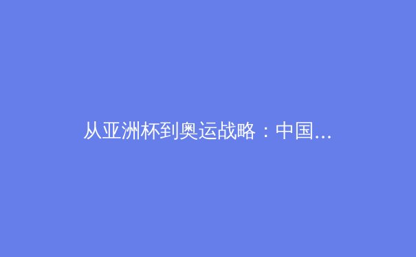 从亚洲杯到奥运战略：中国三大球类运动的转型阵痛与复兴之路 - 4