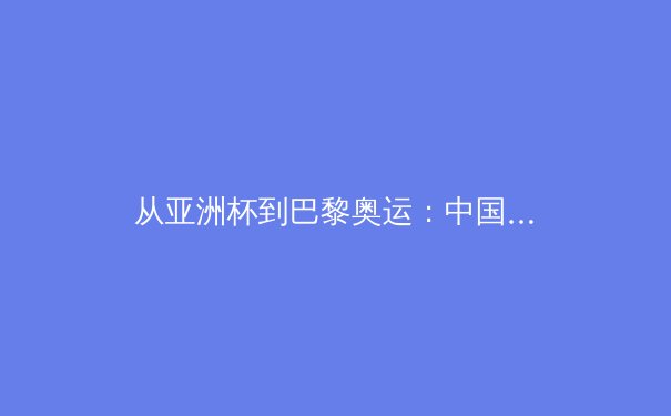 从亚洲杯到巴黎奥运：中国体育的突破与转型之路 - 4