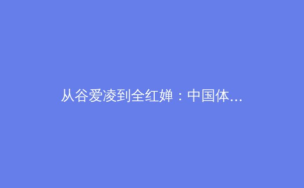 从谷爱凌到全红婵：中国体育新生代的突破与传承之路 - 4