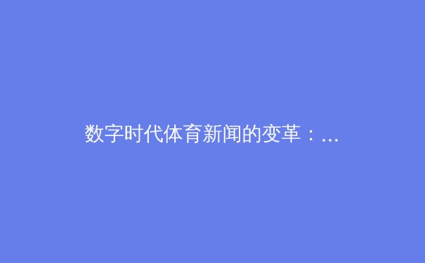 数字时代体育新闻的变革：从信息传递到沉浸式体验的嬗变