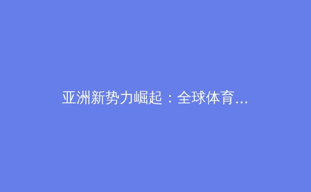 亚洲新势力崛起：全球体育格局重塑与未来挑战 - 4