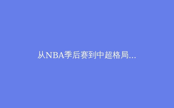 从NBA季后赛到中超格局：竞技体育背后的战术演进与商业逻辑深度解析 - 4